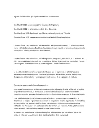 Algunas constituciones que representan hechos históricos son:
Constitución 1819: Sancionadas por el Congreso de Angostura,
Constitución 1821: es la Constitución de la Gran Colombia.
Constitución de 1830: Sancionada por el Congreso Constituyente de Valencia
Constitución de 1857 eleva a rango constitucional la abolición de la esclavitud
Constitución de 1947: Sancionada por la Asamblea Nacional Constituyente, Es la iniciadora de un
nuevo estilo de Constitución. Establece el sufragio universal, incluido el femenino, directo, secreto
y obligatorio, sin discriminación por analfabetismo.
Constitución de 1961: Sancionada por el Congreso de la República, en Caracas, el 23 de enero de
1961 y promulgada ese mismo día por el presidente Rómulo Betancourt. Fue enmendada 2 veces.
Estuvo vigente hasta 1999 cuando es sustituida por la Constitución Bolivariana.
La constitución bolivariana tiene la característica de que es la primera en la historia que se
aprueba por referéndum popular. Consta de: preámbulo, 350 artículos, mas las disposiciones
derogatorias, 18 transitorias y un disposición final, además de la exposición de motivos.
Tiene entre sus principales logros lo siguientes:
Incorpora al ordenamiento jurídico categóricamente los valores de : la vida, la libertad, la justicia,
la igualdad, la solidaridad, la democracia, la responsabilidad social y la preeminencia de los
Derechos Humanos, la ética y el pluralismo político; al constituirse un estado de derecho y justicia.
El reconocimiento de los Derechos Humanos se incorpora en su texto en forma explícita al
determinar su respeto y garantía que devienen en obligatorios para los órganos del Poder Público,
de conformidad con la Constitución y con los Tratados sobre Derechos Humanos suscritos y
ratificados por Venezuela y con las leyes que los desarrollan. Los Tratados, Pactos y Convenciones
tienen jerarquía constitucional y prevalecen en el orden interno.
Se reconoce la identidad de los pueblos indígenas, determinando que sus idiomas son de uso
oficial de éstos por ser patrimonio de la Nación y también de la humanidad
 