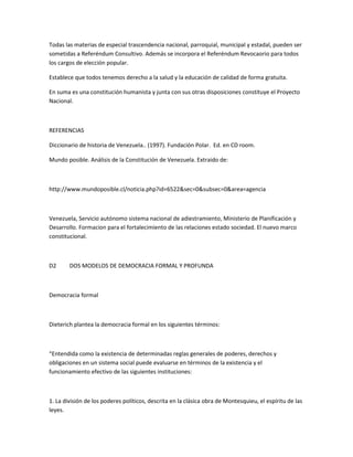 Todas las materias de especial trascendencia nacional, parroquial, municipal y estadal, pueden ser
sometidas a Referéndum Consultivo. Además se incorpora el Referéndum Revocaorio para todos
los cargos de elección popular.
Establece que todos tenemos derecho a la salud y la educación de calidad de forma gratuita.
En suma es una constitución humanista y junta con sus otras disposiciones constituye el Proyecto
Nacional.
REFERENCIAS
Diccionario de historia de Venezuela.. (1997). Fundación Polar. Ed. en CD room.
Mundo posible. Análisis de la Constitución de Venezuela. Extraido de:
http://www.mundoposible.cl/noticia.php?id=6522&sec=0&subsec=0&area=agencia
Venezuela, Servicio autónomo sistema nacional de adiestramiento, Ministerio de Planificación y
Desarrollo. Formacion para el fortalecimiento de las relaciones estado sociedad. El nuevo marco
constitucional.
D2 DOS MODELOS DE DEMOCRACIA FORMAL Y PROFUNDA
Democracia formal
Dieterich plantea la democracia formal en los siguientes términos:
“Entendida como la existencia de determinadas reglas generales de poderes, derechos y
obligaciones en un sistema social puede evaluarse en términos de la existencia y el
funcionamiento efectivo de las siguientes instituciones:
1. La división de los poderes políticos, descrita en la clásica obra de Montesquieu, el espíritu de las
leyes.
 