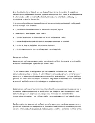 2. La Constitución (Carta Magna), con una clara definición formal-democrática de los poderes,
derechos y obligaciones de las entidades colectivas e individuales de la nación, el reconocimiento a
la soberanía del pueblo como única fuente de legitimidad de las autoridades estatales y, por
consiguiente, el derecho al tiranicidio.
3. Un sistema formal-democrático de elección de los representantes políticos de la nación, desde
el nivel municipal hasta el federal.
4. El parlamento como representante de la soberanía del poder popular.
5. Una estructura federativa del Estado central.
6. La existencia de medios de información que no son propiedad del Estado.
7. El libre acceso y usufructo de la propiedad privada y la protección de la misma.
8. El Estado de derecho, incluida la protección de minorías, y
9. La dicotomía constitutiva entre la esfera privada y la esfera pública.”
Democracia profunda
La democracia profunda es una concepción bastante espiritual de la democracia, a continuación
transcribo varios conceptos expresados por Barbara Marx:
“Es una forma naciente de autogobierno que funciona en los círculos de todas clases, en
comunidades pequeñas, en técnicas de administración avanzadas que procuran formar procesos y
estructuras sociales que conduzcan a una mayor sinergia, a la participación y a la integridad. Estos
procesos nos conectan de nuevo con la historia más antigua de la humanidad cuando vivíamos en
grupos más igualitarios, en un sistema de gobierno basado en consejos.
La democracia profunda sería un sistema social en el cual las personas son alentadas a expresar su
creatividad, para responsabilizarse de las decisiones que los afectan, para unirse a otros y crear
comunidades que sean recíprocas, que protejan a sus miembros, que sean sostenibles,
regeneradoras, compasivas y que estén vinculadas a la naturaleza y a otros que hagan lo mismo.
Fundamentalmente, la democracia profunda nos exhorta a crear un mundo que abarque nuestros
potenciales espirituales, sociales y científicos, incluyendo una economía socialmente responsable,
así como sistemas educativos y de salud, medios que sean sensibles a las noticias positivas, formas
 