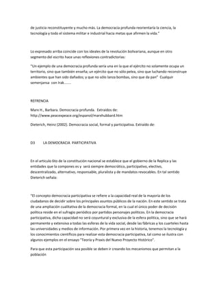 de justicia reconstituyente y mucho más. La democracia profunda reorientaría la ciencia, la
tecnología y todo el sistema militar e industrial hacia metas que afirmen la vida.”
Lo expresado arriba coincide con los ideales de la revolución bolivariana, aunque en otro
segmento del escrito hace unas reflexiones contradictorias:
“Un ejemplo de una democracia profunda sería una en la que el ejército no solamente ocupa un
territorio, sino que también enseña; un ejército que no sólo pelea, sino que luchando reconstruye
ambientes que han sido dañados; y que no sólo lanza bombas, sino que da pan” Cualquir
semenjansa con Irak.......
REFRENCIA
Marx H., Barbara. Democracia profunda. Extraídos de:
http://www.peacexpeace.org/espanol/marxhubbard.htm
Dieterich, Heinz (2002). Democracia social, formal y participativa. Extraído de:
D3 LA DEMOCRACIA PARTICIPATIVA
En el articulo 6to de la constitución nacional se establece que el gobierno de la Replica y las
entidades que la compones es y será siempre democrático, participativo, electivo,
descentralizado, alternativo, responsable, pluralista y de mandatos revocables. En tal sentido
Dieterich señala:
“El concepto democracia participativa se refiere a la capacidad real de la mayoría de los
ciudadanos de decidir sobre los principales asuntos públicos de la nación. En este sentido se trata
de una ampliación cualitativa de la democracia formal, en la cual el único poder de decisión
política reside en el sufragio periódico por partidos personajes políticos. En la democracia
participativa, dicha capacidad no será coyuntural y exclusiva de la esfera política, sino que se hará
permanente y extensiva a todas las esferas de la vida social, desde las fábricas y los cuarteles hasta
las universidades y medios de información. Por primera vez en la historia, tenemos la tecnología y
los conocimientos científicos para realizar esta democracia participativa, tal como se ilustra con
algunos ejemplos en el ensayo "Teoría y Praxis del Nuevo Proyecto Histórico".
Para que esta participación sea posible se deben ir creando los mecanismos que permitan a la
población
 