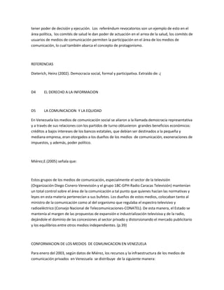 tener poder de decisión y ejecución. Los referéndum revocatorios son un ejemplo de esto en el
área política, los comités de salud le dan poder de actuación en el arrea de la salud, los comités de
usuarios de medios de comunicación permiten la participación en el área de los medios de
comunicación, lo cual también abarca el concepto de protagonismo.
REFERENCIAS
Dieterich, Heinz (2002). Democracia social, formal y participativa. Extraído de: ¿
D4 EL DERECHO A LA INFORMACION
D5 LA COMUNICACION Y LA EQUIDAD
En Venezuela los medios de comunicación social se aliaron a la llamada democracia representativa
y a través de sus relaciones con los partidos de turno obtuvieron grandes beneficios económicos:
créditos a bajos intereses de los bancos estatales, que debían ser destinados a la pequeña y
mediana empresa, eran otorgados a los dueños de los medios de comunicación, exoneraciones de
impuestos, y además, poder político.
Miérez,E.(2005) señala que:
Estos grupos de los medios de comunicación, especialmente el sector de la televisión
(Organización Diego Cisnero-Venevisión y el grupo 1BC-GPH-Radio Caracas Televisión) mantenían
un total control sobre el área de la comunicación a tal punto que quienes hacían las normativas y
leyes en esta materia pertenecían a sus bufetes. Los dueños de estos medios, colocaban tanto al
ministro de la comunicación como al del organismo que regulaba el espectro televisivo y
radioeléctrico (Consejo Nacional de Telecomunicaciones-CONATEL). De esta manera, el Estado se
mantenía al margen de las propuestas de expansión e industrialización televisiva y de la radio,
dejándole el dominio de las concesiones al sector privado y distorsionando el mercado publicitario
y los equilibrios entre otros medios independientes. (p.39)
CONFORMACION DE LOS MEDIOS DE COMUNICACION EN VENEZUELA
Para enero del 2003, según datos de Miérez, los recursos y la infraestructura de los medios de
comunicación privados en Venezuela se distribuye de la siguiente manera:
 