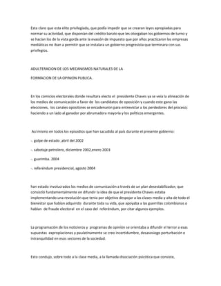 Esta claro que esta elite privilegiada, que podía impedir que se crearan leyes apropiadas para
normar su actividad, que disponían del crédito barato que les otorgaban los gobiernos de turno y
se hacían los de la vista gorda ante la evasión de impuesto que por años practicaron las empresas
mediáticas no iban a permitir que se instalara un gobierno progresista que terminara con sus
privilegios.
ADULTERACION DE LOS MECANISMOS NATURALES DE LA
FORMACION DE LA OPINION PUBLICA.
En los comicios electorales donde resultara electo el presidente Chaves ya se veía la alineación de
los medios de comunicación a favor de los candidatos de oposición y cuando este gano las
elecciones, los canales opositores se encadenaron para entrevistar a los perdedores del proceso;
haciendo a un lado al ganador por abrumadora mayoría y los políticos emergentes.
Así mismo en todos los episodios que han sacudido al país durante el presente gobierno:
-. golpe de estado ,abril del 2002
-. sabotaje petrolero, diciembre 2002,enero 2003
-. guarimba. 2004
-. referéndum presidencial, agosto 2004
han estado involucrados los medios de comunicación a través de un plan desestabilizador; que
consistió fundamentalmente en difundir la idea de que el presidente Chaves estaba
implementando una revolución que tenia por objetivo despojar a las clases media y alta de todo el
bienestar que habían adquirido durante toda su vida, que apoyaba a las guerrillas colombianas o
hablan de fraude electoral en el caso del referéndum, por citar algunos ejemplos.
La programación de los noticieros y programas de opinión se orientaba a difundir el terror a esas
supuestas expropiaciones y paulatinamente se creo incertidumbre, desasosiego perturbación e
intranquilidad en esos sectores de la sociedad.
Esto condujo, sobre todo a la clase media, a la llamada disociación psicótica que consiste,
 