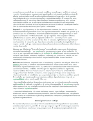 pensando que es mucho lo que la economía social debe aprender, pero también inventar al
respecto. Sin embargo, no podemos seguir auspiciando el fetichismo tecnológico; se trata de
adaptar las tecnologías complejas a las realidades locales y de integrarlas a las artesanías
tecnológicas y de conocimiento que nos ofrecen las prácticas sociales de producción, tanto
tradicionales como de nuevo tipo. La realidad está llena de estos ejemplos; saber integrar
tecnologías complejas con tecnologías artesanales nos permitirá acelerar la apropiación
colectiva de conocimientos, facilitar la producción propia de tecnologías y su adaptación a los
fines de un desarrollo equitativo, participativo y sustentable.
Segundo: ¿De qué pobreza y de qué riqueza estamos hablando a la hora de construir los
índices de desarrollo y bienestar social? Por supuesto que nuestros pueblos son "pobres " y la
pobreza, si por ella se entiende la miseria en que hemos quedado sumergidos luego de cinco
siglos de colonialismo abierto o encubierto, hay que superarla como sea; en eso estamos
perfectamente de acuerdo. Pero, si el patrón de liberación –en contraposición a tales
circunstancias de miseria– es una sociedad ebria de consumo, repleta de deseos por obtener
toda la cantidad de porquerías que día a día son arrojadas al mercado, sin ningún límite ni
respeto a la vida y a lo que realmente necesitamos hoy en día los seres humanos, allí sí estamos
en total desacuerdo.
Sabemos que al hablar de "desarrollo humano" son muchos los avances que, desde algunas
instancias internacionales y por presión de los movimientos sociales, se han producido. En
efecto, se han construido nuevos índices de medición de calidad de vida muy interesantes. Sin
embargo, todo ello está lejos de ser suficiente. Preferimos, por el contrario, trabajar con una
máxima radical que nos permita construir un patrón de liberación frente a la miseria
totalmente distinto.
Tercero: Precisamente, los puntos sobre la tecnología y la pobreza nos obligan, dentro de la
gerencia productiva, a construir necesariamente nuevos índices de mediación de la labor
productiva. Si por eficiencia (en buena lid) entendemos la relación existente entre los recursos
o esfuerzos invertidos y los frutos concretos que nos deja una determinada experiencia,
entonces también debemos ir creando nuevos criterios para evaluar la rentabilidad de
cualquier inversión. Hasta los momentos, hemos propuesto trabajar con un conjunto de
criterios universales de rentabilidad que nos permitan arrojar un criterio de equilibrio general
de resultados que trascienda el conservadurismo político, el productivismo ciego y la no
responsabilidad ante el interés social. Ellos son:
- La rentabilidad productiva: Necesariamente tenemos que incentivar dentro de la economía
social modelos de eficiencia en los índices de producción y capacidad de mercadeo que puedan
sobrevivir dentro de una sociedad controlada de arriba a abajo por las grandes maquinarias
corporativas del capitalismo global.
- La rentabilidad societaria: Ella puede entenderse como la capacidad para responder a las
necesidades sociales reales tanto de una comunidad como del conjunto nacional, integrando el
mayor número de ciudadanos a su proceso y abriendo sus compuertas para reproducir diversas
experiencias participativas.
Líneas generales de trabajo
Por nuestro lado, hemos estado haciendo un conjunto de consultas y reflexiones que nos han
permitido armar, primero, un orden de ideas que juegan el papel de abrebocas para un debate
que es sin duda muy complejo; y, luego, una propuesta de trabajo que en principio debería
 