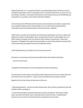 fundamentalmente, en un comportamiento de inusual agresividad verbal e intolerancia hacia el
presidente Hugo Chaves y todo lo relacionado con él y su proyecto bolivariano, así vemos como se
caceroleaba, insultaba, o se actuaba violentamente contra las personas que eran identificadas con
el presidente o su proyecto. Como extremos del libro de Miérez.
A nivel internacional el Ministerio de Información y Comunicación esta haciendo un seguimiento
de la campaña mediatica que los medios ligados al ala neo-conservadora estadounidense,
emprenden contra Venezuela para generar matrices de opinión negativas.
El MIC realizo un análisis de contenido de las informaciones publicadas, entre enero y febrero del
2004 por los medios The Washington Times, The Wall Street Journal, The Washington Post, The
Miami Herald, Los Angeles Times, Sun Sentinel, CNN, Fox News, Financial times. Y Dow Jones
Newswires. El desglose de los argumentos presentados en estos medios evidencio la presencia de
matrices generales que pueden resumirse de la siguiente manera:
a) El Presidente Chaves es cómplice del terrorismo internacional.
b) Chaves es una amenaza inminente para las democracias del Hemisferio Occidental.
(carrera armamentista).
c) El gobierno de Venezuela se mueve aceleradamente hacia una autocracia.
Si examinamos las informaciones nacionales también podemos encontrar que se tratan de formar
las mismas matrices de opinión en un gran numero de medios de comunicación nacional.
Algunos de los recursos de que se valen para sus fines son:
• Descontextualización: consiste en extraer declaraciones, citas o hechos y presentarlos fuera del
contexto donde se produjeron.
• Falseamientos de datos: presentan dentro de los relatos periodísticos información o datos
falsos que alteran los hechos reales, mezclando hechos y juicios de valor, o modificando la
secuencia de su ocurrencia a fin de distorsionar la percepción acerca de estos.
 