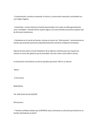 • Contaminación: consiste en presentar un hecho y a continuación satanizarlo, asociándolo con
una imagen negativa.
• Anonimato: se hace referencia a fuentes desconocidas a las cuales se califica generalmente
como “confiables” evitando ofrecer soporte alguno. Con esta artimaña se presenta cualquier tipo
de afirmación tendenciosa.
• Desbalance en el uso de las fuentes: consiste en centrar las “informaciones” exclusivamente en
fuentes que presentan posiciones preponderantemente contrarias al Gobierno venezolano.
Además de esto existe un fuerte desbalance de la cobertura noticiosa pues son mayores las
noticias en contra del gobierno que las favorables (32 citas a favor contra 184 en contra).
A continuación transcribimos uno de los ejemplos que ofrece MCI en su informe:
Matriz:
1) Terrorismo
Medio/fecha
The Wall Street Jounal,21/01/05
Afirmaciones:
• “fuentes confiables señalan que la INTERPOL aviso a Venezuela un año atrás que Granda era un
hombre solicitado por la policía”
 