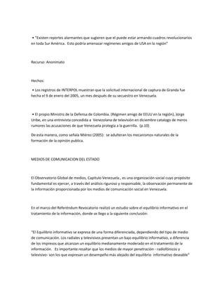 • “Existen reportes alarmantes que sugieren que el puede estar armando cuadros revolucionarios
en toda Sur América. Esto podría amenazar regímenes amigos de USA en la región”
Recurso: Anonimato
Hechos:
• Los registros de INTERPOL muestran que la solicitud internacional de captura de Granda fue
hecha el 9 de enero del 2005, un mes después de su secuestro en Venezuela.
• El propio Ministro de la Defensa de Colombia. (Régimen amigo de EEUU en la región), Jorge
Uribe, en una entrevista concedida a Venezolana de televisión en diciembre catalogo de meros
rumores las acusaciones de que Venezuela protegía a la guerrilla. (p.10)
De esta manera, como señala Miérez (2005): se adulteran los mecanismos naturales de la
formación de la opinión publica.
MEDIOS DE COMUNICACION DEL ESTADO
El Observatorio Global de medios, Capitulo Venezuela., es una organización social cuyo propósito
fundamental es ejercer, a través del análisis riguroso y responsable, la observación permanente de
la información proporcionada por los medios de comunicación social en Venezuela.
En el marco del Referéndum Revocatorio realizó un estudio sobre el equilibrio informativo en el
tratamiento de la información, donde se llego a la siguiente conclusión:
“El Equilibrio informativo se expresa de una forma diferenciada, dependiendo del tipo de medio
de comunicación. Los radiales y televisivos presentan un bajo equilibrio informativo, a diferencia
de los impresos que alcanzan un equilibrio medianamente moderado en el tratamiento de la
información. Es importante resaltar que los medios de mayor penetración - radiofónicos y
televisivo- son los que expresan un desempeño más alejado del equilibrio informativo deseable”
 
