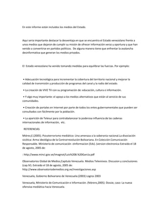 En este informe están incluidos los medios del Estado.
Aqui seria importante destacar la desventaja en que se encuentra el Estado venezolano frente a
unos medios que dejaron de cumplir su misión de ofrecer información veraz y oportuna y que han
venido a convertirse en partidos políticos. De alguna manera tiene que enfrentar la avalancha
desinformativa que generan los medios privados.
El Estado venezolano ha venido tomando medidas para equilibrar las fuerzas. Por ejemplo:
• Adecuación tecnológica para incrementar la cobertura del territorio nacional y mejorar la
calidad de transmisión y producción de programas del canal y la radio del estado.
• La creación de VIVE TV con su programación de: educación, cultura e información.
• Y algo muy importante: el apoyo a los medios alternativos que están al servicio de sus
comunidades.
• Creación de portales en Internet por parte de todos los entes gubernamentales que pueden ser
consultados con fácilmente por la población.
• La aparición de Telesur para contrabalancear la poderosa influencia de las cadenas
internacionales de información, etc.
REFERENCIAS
Miérez,E.(2005). Psicoterrorismo mediático: Una amenaza a la soberania nacional.La disociación
sicótica: Arma ideológica de la Contrarrevolución Bolivariana. En Colección Comunicación
Responsable. Ministerio de comunicación eInformacion (Eds). (version electronica Extraido el 18
de agosto, 2005 de:
: http://www.minci.gov.ve/imagnot/Luis%20B.%20García.pdf
Observatorios Global de Medios,Capitulo Venezuela. Medios Televisivos. Discusion y conclusiones
(cap.IV). Extraido el 18 de agosto, 2005 de:
http://www.observatoriodemedios.org.ve/investigaciones.asp
Venezuela, Gobierno Bolivariano de Venezuela.(2003) Logros 2003
Venezuela, Ministerio de Comunicación e Información. (febrero,2005). Dossie, caso: La nueva
ofensiva mediática hacia Venezuela.
 