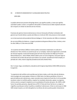 D5 El PROYECTO DEMOCRATICO Y LA REALIDAD SOCIO-POLITICA
1999-2005
La palabra democracia proviene del griego demos, que significa pueblo, y cratos que significa
autoridad o poder; es decir, es el gobierno del pueblo. En democracia se debe respetarla decisión
de la mayoría sin olvidar los derechos de las minorías.
El proceso de apertura hacia la democracia se inicia en Venezuela al finalizar la dictadura del
general Juan Vicente Gómez cuando este fallece en el año de 1935. Este proceso es interrumpido
con el derrocamiento del presidente Rómulo Gallegos el 24 de noviembre de 1948 y la instalacion
de una Junta Militar de Gobierno y luego la presidencia del general Marcos Pérez Jiménez, entre
los años 1948 y el 23 de enero de 1958.
En la opinión de Arellano (2002) el sistema político venezolano implantado a la caída de la
dictadura de Pérez Jiménez se caracteriza por ser un complejo sistema de negociación y acomodo
de intereses logrado a través del llamado pacto de Punto Fijo (octubre de 1958) que firmaron:
Rómulo Betancourt, Jóvito Villalba, Rafael Caldera junto con otros dirigentes. Este pacto logro la
conciliación de las elites del país para que hubiera una sucesión presidencial ininterrumpida, en
periodos de 5 años, hasta la segunda presidencia de Carlos Andrés Pérez.
De el ensayo: Auge, consolidación y decadencia del Congreso bipartidista (1958-1999) extraemos
lo siguiente:
“La experiencia del conflicto entre partidos que los llevó a todos a sufrir diez años de dictadura,
más los peligros de nuevos golpes militares en 1958, llevó a los líderes partidistas a firmar un
pacto de defensa de la democracia, mejor conocido como el pacto de Punto Fijo. En él los partidos
acordaron reducir el conflicto político, respetar los resultados electorales, apoyar un programa
mínimo común y compartir el gobierno con los perdedores firmantes del pacto. AD, COPEI y URD
fueron los partidos pactantes, dejando fuera al PCV. El Pacto de Punto Fijo fue en su origen un
magnífico acuerdo para civilizar la política y estabilizar la democracia. Si bien es cierto que en 1960
URD rompió el pacto y se retiró del gobierno, los efectos de este acuerdo pueden interpretarse
 