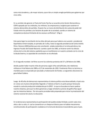 como más duraderos, y de mayor alcance, que el de un simple arreglo partidista para gobernar por
cinco años.
En su sentido más general, el Pacto de Punto Fijo fue un acuerdo entre Acción Democrática y
COPEI apoyado por los sindicatos, los militares, los empresarios y la Iglesia para sostener el
sistema democrático de partidos. El pacto fue un marco de distribución de cuotas de poder del
Estado entre los partidos y los factores de poder de la sociedad, usando un sistema de
competencia electoral limitante de los excesos conflictivos”. (Pág.1)
Este pacto logro la conciliación de las elites del país para que hubiera una sucesión presidencial
bipartidista ininterrumpida, en periodos de 5 años, hasta la segunda presidencia de Carlos Andrés
Pérez. Romero (2001)señala que esta conciliación estaba sostenida en la renta petrolera y los
Ingresos Fiscales del Estado Nacional. cuando a partir de 1983, se hicieron sentir los efectos
cíclicos de la crisis del sistema capitalista que se manifestaron en nuestro contexto con la crisis de
la deuda Externa, la capacidad de conciliación se vio afectada
En el segundo mandato de Pérez ocurren las violentas protestas del 27 y 28 febrero de 1989,
donde pueden haber muerto miles de personas según cifras extraoficiales; dos rebeliones
militares el 4 de febrero de 1989 y el 27 de noviembre de 1992. Finalmente Pérez no termina su
mandato pues es enjuiciado por peculado y malversación de fondos. La siguientes elecciones las
gana Rafael Caldera.
Luego de 40 años de democracia representativa el sistema político esta desacreditado, el país esta
en ruinas con el precio del petróleo llegando a 7 dolares el barril, en parte porque Venezuela
excede la cuota de producción establecida por la OPEP. Lo que se buscaba era hacer quebrar
nuestra empresa, para que no diera ganancias y luego rematarla a precios de gallina flaca igual
que las industrias básicas. Por otra parte ya estaba todo preparado para iniciar la privatización del
sistema nacional de salud y la educación.
En la democracia representativa la participación del pueblo estaba limitada a asistir cada cinco
años a dar su voto, el cual se convertía en un cheque en blanco pues no habían mecanismos
constitucionales de participación ciudadana en la toma de decisiones trascendentes para el país.
 