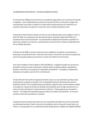 LA DEMOCRACIA PARTICIPATIVA - ESTADO DE BIENESTAR SOCIAL
En diciembre de 1998 gana las elecciones el comandante Hugo Chávez con la promesa de refundar
la república. Llama a Referéndum Consultivo el 25 de abril del 99 y el 25 de julio se eligen 104
constituyentes cuya misión es elaborar un nuevo texto constitucional que se convertirá en el
proyecto nacional que nos guiará en la tarea de crear el Estado de bienestar social
Analizando el hecho histórico Chávez nos hace ver que la denominada cuarta república se inicia a
partir de 1830, con la separación de Venezuela de la gran Colombia y llega hasta 1999 con la
aprobación de la nueva Constitución. En este periodo las oligarquías de siempre se apoderan la
patria para satisfacer sus intereses y prácticamente echan por tierra el esfuerzo independentista
con sus ideales de justicia.
El 30 de junio de 2000 se convoca a elecciones para relegitimar los poderes y el presidente es
electo para un periodo de 6 años. Todo esto ocurre bajo un clima tenso de continuos ataques por
parte de los grupos poderosos que tienen a su favor los medios de comunicación.
Este nuevo mandato es interrumpido en abril del 2002 por un golpe de estado que secuestra al
presidente, elimina la nueva constitución y disuelve todos los poderes públicos; quedando el
dictador convertido en una especie de “emperador omnipotente”. Este golpe es rápidamente
sofocado por el pueblo y ejercito fiel a la Constitución.
En diciembre del mismo año las oligarquía someten al país a un paro petrolero que deja al país
prácticamente sin gasolina y buscaba crear el desabastecimiento de alimentos para rendir al
pueblo por hambre. Pero el pueblo apoya al presidente y aguante estos nuevos embates creando
una especie de espacio de resistencia alrededor del presidente pues en lugar de ponerse en su
contra mas bien participa en la protección de las refinerías. “Chávez aguanta que el pueblo se
levanta”. Esta disposición del pueblo aguantar todos los embates de la oposición, es lo que en
verdad a mantenido al presidente en el poder.
El siguiente intento violento para tratar de sacar al presidente del poder fue el de las Guarimbas
que pretendían paralizar al país al trancar las vías publicas, pero en la practica lo que hacían era
trancar a su propia gente en sus urbanizaciones para poder generar imágenes de ingobernabilidad
 