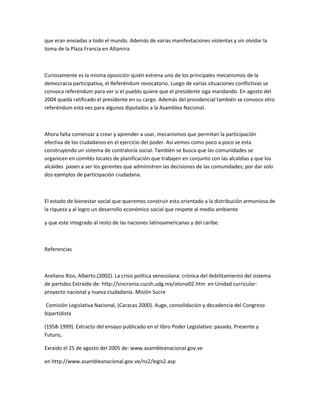 que eran enviadas a todo el mundo. Además de varias manifestaciones violentas y sin olvidar la
toma de la Plaza Francia en Altamira
Curiosamente es la misma oposición quién estrena uno de los principales mecanismos de la
democracia participativa, el Referéndum revocatorio. Luego de varias situaciones conflictivas se
convoca referéndum para ver si el pueblo quiere que el presidente siga mandando. En agosto del
2004 queda ratificado el presidente en su cargo. Además del presidencial también se convoco otro
referéndum esta vez para algunos diputados a la Asamblea Nacional.
Ahora falta comenzar a crear y aprender a usar, mecanismos que permitan la participación
efectiva de los ciudadanos en el ejercicio del poder. Así vemos como poco a poco se esta
construyendo un sistema de contraloría social. También se busca que las comunidades se
organicen en comités locales de planificación que trabajen en conjunto con las alcaldías y que los
alcaldes pasen a ser los gerentes que administren las decisiones de las comunidades; por dar solo
dos ejemplos de participación ciudadana.
El estado de bienestar social que queremos construir esta orientado a la distribución armoniosa de
la riqueza y al logro un desarrollo económico social que respete al medio ambiente
y que este integrado al resto de las naciones latinoamericanas y del caribe.
Referencias
Arellano Ríos, Alberto.(2002). La crisis política venezolana: crónica del debilitamiento del sistema
de partidos Extraido de: http://sincronia.cucsh.udg.mx/otono02.htm en Unidad curricular:
proyecto nacional y nueva ciudadanía. Misión Sucre
Comisión Legislativa Nacional, (Caracas 2000). Auge, consolidación y decadencia del Congreso
bipartidista
(1958-1999). Extracto del ensayo publicado en el libro Poder Legislativo: pasado, Presente y
Futuro,
Exraido el 25 de agosto del 2005 de: www.asambleanacional.gov.ve
en http://www.asambleanacional.gov.ve/ns2/legis2.asp
 