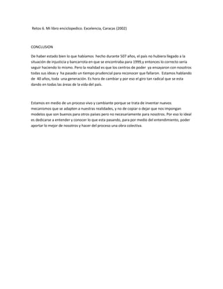 Retos 6. Mi libro enciclopedico. Excelencia, Caracas (2002)
CONCLUSION
De haber estado bien lo que habíamos hecho durante 507 años, el país no hubiera llegado a la
situación de injusticia y bancarrota en que se encontraba para 1999,y entonces lo correcto seria
seguir haciendo lo mismo. Pero la realidad es que los centros de poder ya ensayaron con nosotros
todas sus ideas y ha pasado un tiempo prudencial para reconocer que fallaron. Estamos hablando
de 40 años, toda una generación. Es hora de cambiar y por eso el giro tan radical que se esta
dando en todas las áreas de la vida del país.
Estamos en medio de un proceso vivo y cambiante porque se trata de inventar nuevos
mecanismos que se adapten a nuestras realidades, y no de copiar o dejar que nos impongan
modelos que son buenos para otros países pero no necesariamente para nosotros. Por eso lo ideal
es dedicarse a entender y conocer lo que esta pasando, para por medio del entendimiento, poder
aportar lo mejor de nosotros y hacer del proceso una obra colectiva.
 
