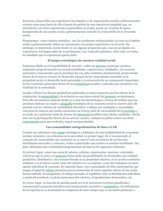 llevarnos a desarrollar una experiencia investigativa y de organización social lo suficientemente
extensa como para hacer de ella el punto de partida de una experiencia ampliada que, en
articulación con otras experiencias emprendidas en el país, pueda ser el punto de apoyo
fundamental de una acción social y gubernamental centrada en el desarrollo de la economía
social.
Proponemos –como síntesis metódica– que las resultantes institucionales, ya sean en el ámbito
social o gubernamental, deben ser inmanentes a la propia experiencia y no al revés. Sin
embargo, es importante contar desde ya con algunas propuestas que, una vez arrojadas a la
experiencia, nos hagan saber de su pertinencia o no, contando asimismo, claro está, con todos
los añadidos que la experiencia quiera darle.
El mapeo estratégico de nuestra realidad social
Pensemos desde ya en la posibilidad de inyectar –sobre un universo social que vayamos
mapeando progresivamente en sus potencialidades, experiencias y realidades– los recursos
materiales e inmateriales que le permitan dar ese salto cualitativo fundamental, promoviendo
dentro de él nuevas visiones de desarrollo integral de las comunidades centradas en la
propiedad social, el desarrollo local sustentable y la reinversión de un componente importante
de los excedentes generados dentro de los ecosistemas sociales y naturales que envuelven a la
totalidad de la comunidad.
Ayudar a liberar las fuerzas productivas aplastadas en estos momentos por los efectos de la
explotación, la marginalidad y la exclusión es una tarea central del proyecto revolucionario.
Para ello necesitamos empezar desde ya a crear las metodologías y formas de análisis que nos
permitan elaborar un mapeo o geografía estratégica de la economía social en nuestro país (de
acuerdo con los criterios de rentabilidad ofrecidos), e indicar sus cualidades y necesidades
concretas de manera que pueda construirse un criterio justo de racionalidad de la inversión, y
se ayude así a potenciar todas las formas de interacción posibles entre dichas realidades. Hecho
esto con la participación directa de los actores sociales, cualquiera podría contar con dicho
conocimiento para aprovecharlo y seguir enriqueciéndolo.
Las comunidades autogestionarias de base o CAB
Cuando nos referimos a los mapas estratégicos y hablamos de una multiplicidad de economías
sociales existentes, nos ubicamos en la necesidad, en primer lugar, de ir reconociendo el
conjunto de comunidades que sinteticen en su seno el ciclo económico de producción,
distribución-mercadeo y consumo, reales o potenciales que existen en muchas localidades. Así,
pues, definimos una comunidad autogestionaria de base en los siguientes términos:
En primer lugar, como una suma de saberes, culturas, experiencias, intereses, voluntades
colectivas que en acto o en potencia tienen todas las posibilidades de desarrollar una realidad
productiva, distributiva y de consumo basada en la propiedad colectiva, en la acción económica
solidaria y en el interés social, tanto del colectivo en su conjunto, como del ciudadano en tanto
agente individual de consumo. En segundo lugar, son comunidades de libre participación que
juegan el papel de células primarias para la promoción de todos aquellos valores de los cuales
hemos hablado: la autogestión, el trabajo asociado, el equilibrio entre la distribución individual
y social del excedente, la plena autonomía del colectivo, el igualitarismo democrático, etc.
En tercer lugar, su función de partida puede ser la de incentivar en forma planificada y
consensuada la pequeña iniciativa microempresarial, asociativa o cooperativa, o la articulación
de la experiencia ya acumulada en cualquiera de estos campos que es necesario potenciar, e
 