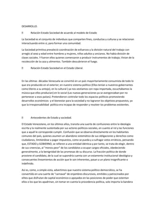 DESARROLLO.
 Relación Estado Sociedad de acuerdo al modelo de Estado
La Sociedad es el conjunto de individuos que comparten fines, conductas y culturas y se relacionan
interactuando entre sí, para formar una comunidad.
La Sociedad primitiva prevaleció coordinación de esfuerzos y la división natural del trabajo con
arreglo al sexo y edad entre hombres y mujeres, niños adultos y ancianos. No había división de
clases sociales. Y fueron ellos quienes comenzaron a producir instrumentos de trabajo; Vivian de la
recolección de la caza y alimentos. También descubrieron el fuego.
 Relación Estado Sociedad en el Estado Liberal.
En las últimas décadas Venezuela se convirtió en un país mayoritariamente consumista de todo lo
que era producido en el exterior; en nuestro sistema político (Ellos tenían a nuestros gobernantes
como títeres a su antojo), en lo cultural ( ya nos vestíamos con ropa importada, escuchábamos la
música que ellos producían) en lo social (Las nuevas generaciones ya se avergonzaban por no
pertenecer a esos países). Pretendieron controlar todo los espacios políticos promoviendo
desarrollos económicos y el bienestar para la sociedad y no lograron los objetivos propuestos, ya
que la irresponsabilidad política era incapaz de responder y resolver los problemas existentes.
 Antecedentes de Estado y sociedad.
El Estado Venezolano, en los últimos años, transita una suerte de confusiones entre la ideología
escrita y la realmente sustentada por sus actores políticos-sociales, en cuanto al rol y las funciones
que a aquél le corresponde cumplir. Confusión que se observa directamente en los habitantes
comunes del país, quienes asumen un abandono sistemático de sus obligaciones y derechos como
ciudadanos, limitándose a pagar impuestos, como se pueda y a sufragar votos erráticos, pensando
que, ESTADO y GOBIERNO, se refieren a una entidad idéntica y por tanto, se trata de elegir, dentro
de sus creencias, al "menos peor" de los candidatos a ocupar cargos oficiales, obedeciendo
generalmente, a la benignidad de las promesas de su discurso. La fracción política de donde
proviene el candidato, de la cual se supondría cuenta con un estamento institucional ideológico y
consecuentes lineamientos de acción que le son inherentes, pasan a un plano insignificante o
indefinido.
Así es, como, a simple vista, advertimos que nuestro sistema político democrático, se ha
convertido en una suerte de "carnaval" de enjambres discursivos, emitidos y patrocinados por
elites que disfrutan de capital económico o apoyados en las posiciones de poder que ostentan
ellos o los que les apadrinan, sin tomar en cuenta la procedencia política, solo importa la bandera
 