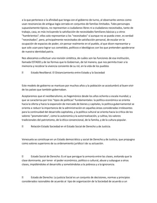 a la que pertenece o la afinidad que tenga con el gobierno de turno, al observarles vemos como
usan resonancias de antigua logia cerrada en conjuntos de familias limitados. Tales personajes
supuestamente típicos, no representan a ciudadanos libres ni a ciudadanos necesitados, tanto de
trabajo, casa, es más incluyendo la satisfacción de necesidades familiares básicas y a otros
"hambrientos"; ellos solo representan a los "necesitados" sí aunque no se pueda creer, es verdad
"necesitados", pero, principalmente necesitados de satisfacción personal, de escalar en la
ocupación de espacios de poder, sin pensar realmente en el pueblo, al que dicen representar y
que solo usan para lograr sus cometidos, políticos e ideológicos con los que pretenden apoderarse
de nuestra identidad patria.
Nos abocamos a efectuar una revisión sintética, de cuáles son las funciones de esa institución,
llamada ESTADO y de las formas que lo Gobiernan, de tal manera, que nos permita traer a la
memoria y recobrar la vivencia consiente de su rol, en la vida de los pueblos
 Estado Neoliberal. El Distanciamiento entre Estado y la Sociedad
Este modelo de gobierno se mantuvo por muchos años y la población se acostumbró al buen vivir
de los países que también gobernaban.
Aceptaremos que el neoliberalismo, es hegemónico desde los años ochenta a escala mundial; y
que se caracteriza por tres "tipos de políticas" fundamentales: la política económica se orienta
hacia la oferta y hacia la expansión de mercado de bienes y capitales, la política gubernamental se
orienta a reducir la importancia de la administración en aquellas áreas consideradas irrelevantes
para la continuidad del desarrollo capitalista, y la política cultural se orienta hacia la crítica de los
valores "posmateriales", como la autonomía y la autorrealización, y cultiva, los valores
tradicionales del patriotismo, de la ética convencional, de la familia, y de la cultura popular.
 Relación Estado Sociedad en el Estado Social de Derecho y de Justicia.
Venezuela se constituye en un Estado democrático y social de Derecho y de Justicia, que propugna
como valores superiores de su ordenamiento jurídico t de su actuación.
 Estado Social de Derecho: Es el que persigue la armonía entre las clases, evitando que la
clase dominante, por tener el poder económico, político o cultural, abuse y subyugue a otras
clases, impidiéndoles el desarrollo y sometiéndolas a la pobreza y a la ignorancia.
 Estado de Derecho: La justicia Social es un conjunto de decisiones, normas y principios
considerados razonables de acuerdo al tipo de organización de la Sociedad de acuerdo a un
 