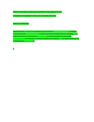 PROYECTO NACIONAL SIMÓN BOLÍVAR PRIMER PLAN SOCIALISTA -PPS-
DESARROLLO ECONOMICO Y SOCIAL DE LA NACION 2007-2013
ÍNDICE DE CONTENIDO
PRESENTACIÓN I. II III IV V VI VII. NUEVA ÉTICA SOCIALISTA…………………………………5 SUPREMA
FELICIDAD SOCIAL……………………………..9 DEMOCRACIA PROTAGÓNICA REVOLUCIONARIA……14
MODELO PRODUCTIVO SOCIALISTA…………………….21 NUEVA GEOPOLITICA NACIONAL
…………….……….....29 VENEZUELA: POTENCIA ENERGÉTICA MUNDIAL……..38 NUEVA GEOPOLÍTICA
INTERNACIONAL………………...44
2
 