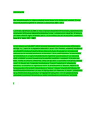 PRESENTACIÓN
Este documento define el Proyecto Nacional Simón Bolívar en su Primer Plan Socialista -PPS- del
Desarrollo Económico y Social de la Nación para el período 2007 – 2013.
A partir del 2 de febrero de 1999 se inició un proceso de cambios en Venezuela , orientado hacia la
construcción del Proyecto Nacional Simón Bolívar, el cual continúa en esta nueva fase de gobierno
para profundizar los logros alcanzados por las Líneas Generales del Plan de Desarrollo Económico y
Social de la Nación 2001 – 2007.
En este próximo período 2007 – 2013, se orienta Venezuela hacia la construcción del Socialismo
del Siglo XXI, a través de las siguientes directrices: I. Nueva Ética Socialista. Propone la refundación
de la Nación Venezolana, la cual hunde sus raíces en la fusión de los valores y principios más
avanzados de las corrientes humanistas del socialismo y de la herencia histórica del pensamiento
de Simón Bolívar. II. La Suprema Felicidad Social. A partir de la construcción de una estructura
social incluyente, un nuevo modelo social, productivo, humanista y endógeno, se persigue que
todos vivamos en similares condiciones, rumbo a lo que decía El Libertador: “La Suprema Felicidad
Social”. III. Democracia Protagónica Revolucionaria. Para esta nueva fase de la Revolución
Bolivariana se consolidará la organización social, tal de transformar su debilidad individual en
fuerza colectiva, reforzando la independencia, la libertad y el poder originario del individuo. IV.
Modelo Productivo Socialista. Con el fin de lograr trabajo con significado, se buscará la eliminación
de su división social, de su estructura jerárquica y de la disyuntiva entre la satisfacción de las
necesidades humanas y la producción de riqueza subordinada a la reproducción del capital.
3
 