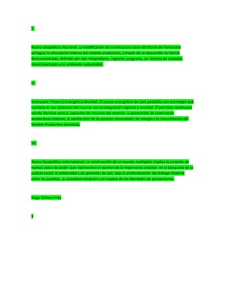 V.
Nueva Geopolítica Nacional. La modificación de la estructura socio-territorial de Venezuela
persigue la articulación interna del modelo productivo, a través de un desarrollo territorial
desconcentrado, definido por ejes integradores, regiones programa, un sistema de ciudades
interconectadas y un ambiente sustentable.
VI.
Venezuela: Potencia Energética Mundial. El acervo energético del país posibilita una estrategia que
combina el uso soberano del recurso con la integración regional y mundial. El petróleo continuará
siendo decisivo para la captación de recursos del exterior, la generación de inversiones
productivas internas, la satisfacción de las propias necesidades de energía y la consolidación del
Modelo Productivo Socialista.
VII.
Nueva Geopolítica Internacional. La construcción de un mundo multipolar implica la creación de
nuevos polos de poder que representen el quiebre de la hegemonía unipolar, en la búsqueda de la
justicia social, la solidaridad y las garantías de paz, bajo la profundización del diálogo fraterno
entre los pueblos, su autodeterminación y el respeto de las libertades de pensamiento.
Hugo Chávez Frías
4
 