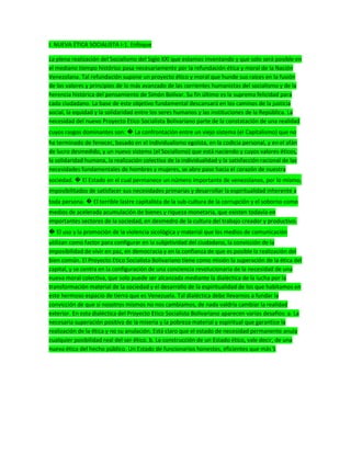 I. NUEVA ÉTICA SOCIALISTA I-1. Enfoque
La plena realización del Socialismo del Siglo XXI que estamos inventando y que solo será posible en
el mediano tiempo histórico pasa necesariamente por la refundación ética y moral de la Nación
Venezolana. Tal refundación supone un proyecto ético y moral que hunde sus raíces en la fusión
de los valores y principios de lo más avanzado de las corrientes humanistas del socialismo y de la
herencia histórica del pensamiento de Simón Bolívar. Su fin último es la suprema felicidad para
cada ciudadano. La base de este objetivo fundamental descansará en los caminos de la justicia
social, la equidad y la solidaridad entre los seres humanos y las instituciones de la República. La
necesidad del nuevo Proyecto Etico Socialista Bolivariano parte de la constatación de una realidad
cuyos rasgos dominantes son: � La confrontación entre un viejo sistema (el Capitalismo) que no
ha terminado de fenecer, basado en el individualismo egoísta, en la codicia personal, y en el afán
de lucro desmedido, y un nuevo sistema (el Socialismo) que está naciendo y cuyos valores éticos,
la solidaridad humana, la realización colectiva de la individualidad y la satisfacción racional de las
necesidades fundamentales de hombres y mujeres, se abre paso hacia el corazón de nuestra
sociedad. � El Estado en el cual permanece un número importante de venezolanos, por lo mismo,
imposibilitados de satisfacer sus necesidades primarias y desarrollar la espiritualidad inherente a
toda persona. � El terrible lastre capitalista de la sub-cultura de la corrupción y el soborno como
medios de acelerada acumulación de bienes y riqueza monetaria, que existen todavía en
importantes sectores de la sociedad, en desmedro de la cultura del trabajo creador y productivo.
� El uso y la promoción de la violencia sicológica y material que los medios de comunicación
utilizan como factor para configurar en la subjetividad del ciudadano, la convicción de la
imposibilidad de vivir en paz, en democracia y en la confianza de que es posible la realización del
bien común. El Proyecto Etico Socialista Bolivariano tiene como misión la superación de la ética del
capital, y se centra en la configuración de una conciencia revolucionaria de la necesidad de una
nueva moral colectiva, que solo puede ser alcanzada mediante la dialéctica de la lucha por la
transformación material de la sociedad y el desarrollo de la espiritualidad de los que habitamos en
este hermoso espacio de tierra que es Venezuela. Tal dialéctica debe llevarnos a fundar la
convicción de que si nosotros mismos no nos cambiamos, de nada valdría cambiar la realidad
exterior. En esta dialéctica del Proyecto Etico Socialista Bolivariano aparecen varios desafíos: a. La
necesaria superación positiva de la miseria y la pobreza material y espiritual que garantice la
realización de la ética y no su anulación. Está claro que el estado de necesidad permanente anula
cualquier posibilidad real del ser ético. b. La construcción de un Estado ético, vale decir, de una
nueva ética del hecho público. Un Estado de funcionarios honestos, eficientes que más 5
 