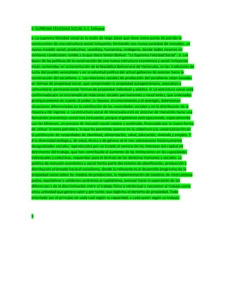 II. SUPREMA FELICIDAD SOCIAL II-1. Enfoque
a. La suprema felicidad social es la visión de largo plazo que tiene como punto de partida la
construcción de una estructura social incluyente, formando una nueva sociedad de incluidos, un
nuevo modelo social, productivo, socialista, humanista, endógeno, donde todos vivamos en
similares condiciones rumbo a lo que decía Simón Bolívar: “La Suprema Felicidad Social”. b. Las
bases de las políticas de la construcción de una nueva estructura económica y social incluyente
están contenidas en la Constitución de la República Bolivariana de Venezuela, en las tradiciones de
lucha del pueblo venezolano y en la voluntad política del actual gobierno de avanzar hacia la
construcción del socialismo. c. Las relaciones sociales de producción del socialismo están basadas
en formas de propiedad social, que comprenden la propiedad autogestionaria, asociativa y
comunitaria; permaneciendo formas de propiedad individual y pública. d. La estructura social está
conformada por un entramado de relaciones sociales permanentes y recurrentes, que ordenadas
jerárquicamente en cuanto al poder, la riqueza, el conocimiento y el prestigio, determinan
situaciones diferenciadas en la satisfacción de las necesidades sociales y en la distribución de la
riqueza y del ingreso. e. La estructura social de Venezuela está en proceso de transición hacia una
formación económico social más incluyente, porque el gobierno está ejecutando, especialmente
con las Misiones, un proceso de inclusión social masivo y acelerado, financiado por la nueva forma
de utilizar la renta petrolera, lo que ha permitido avanzar en la cobertura y la universalización en
la satisfacción de necesidades de identidad, alimentación, salud, educación, vivienda y empleo. f.
A la diversidad biológica, de edad, étnica y de género se le han sobrepuesto históricamente
desigualdades sociales, reproducidas por un Estado al servicio de los intereses del capital en
detrimento del trabajo, que han contribuido al aumento de las limitaciones en las capacidades
individuales y colectivas, requeridas para el disfrute de los derechos humanos y sociales. La
política de inclusión económica y social forma parte del sistema de planificación, producción y
distribución orientado hacia el socialismo, donde lo relevante es el desarrollo progresivo de la
propiedad social sobre los medios de producción, la implementación de sistemas de intercambios
justos, equitativos y solidarios contrarios al capitalismo, avanzar hacia la superación de las
diferencias y de la discriminación entre el trabajo físico e intelectual y reconocer al trabajo como
única actividad que genera valor y por tanto, que legitima el derecho de propiedad. Todo
orientado por el principio de cada cual según su capacidad, a cada quien según su trabajo.
9
 