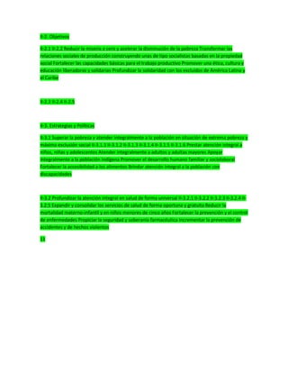 II-2. Objetivos
II-2.1 II-2.2 Reducir la miseria a cero y acelerar la disminución de la pobreza Transformar las
relaciones sociales de producción construyendo unas de tipo socialistas basadas en la propiedad
social Fortalecer las capacidades básicas para el trabajo productivo Promover una ética, cultura y
educación liberadoras y solidarias Profundizar la solidaridad con los excluidos de América Latina y
el Caribe
II-2.3 II-2.4 II-2.5
II-3. Estrategias y Políticas
II-3.1 Superar la pobreza y atender integralmente a la población en situación de extrema pobreza y
máxima exclusión social II-3.1.1 II-3.1.2 II-3.1.3 II-3.1.4 II-3.1.5 II-3.1.6 Prestar atención integral a
niños, niñas y adolescentes Atender integralmente a adultos y adultas mayores Apoyar
integralmente a la población indígena Promover el desarrollo humano familiar y sociolaboral
Fortalecer la accesibilidad a los alimentos Brindar atención integral a la población con
discapacidades
II-3.2 Profundizar la atención integral en salud de forma universal II-3.2.1 II-3.2.2 II-3.2.3 II-3.2.4 II-
3.2.5 Expandir y consolidar los servicios de salud de forma oportuna y gratuita Reducir la
mortalidad materno-infantil y en niños menores de cinco años Fortalecer la prevención y el control
de enfermedades Propiciar la seguridad y soberanía farmacéutica Incrementar la prevención de
accidentes y de hechos violentos
11
 