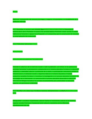 II-3.2.6
Optimizar la prevención del consumo de drogas y asegurar el tratamiento y la rehabilitación de la
población afectada
II-3.3 Garantizar el acceso a una vivienda digna II-3.3.1 II-3.3.2 II-3.3.3 II-3.3.4 Garantizar la
tenencia de la tierra Promover el acceso a los servicios básicos Promover mayor acceso al crédito
habitacional Fomentar y apoyar la participación y el compromiso para la construcción de viviendas
la universalización de la educación
II-3.4 Profundizar bolivariana II-3.4.1
II-3.4.2 II-3.4.3
II-3.4.4 II-3.4.5 II-3.4.6 II-3.4.7 II-3.4.8 II-3.4.9
Extender la cobertura de la matrícula escolar a toda la población, con énfasis en las poblaciones
excluidas Garantizar la permanencia y prosecución en el sistema educativo Fortalecer la educación
ambiental, la identidad cultural, la promoción de la salud y la participación comunitaria Ampliar la
infraestructura y la dotación escolar y deportiva Adecuar el sistema educativo al modelo
productivo socialista Fortalecer e incentivar la investigación en el proceso educativo Incorporar las
tecnologías de la información y la comunicación al proceso educativo Desarrollar la educación
intercultural bilingüe Garantizar los accesos al conocimiento para universalizar la educación
superior con pertinencia la identidad
II-3.5 Masificar una cultura que fortalezca nacional, latinoamericana y caribeña II-3.5.1 II-3.5.2 II-
3.5.3
Salvaguardar y socializar el patrimonio cultural Insertar el movimiento cultural en los distintos
espacios sociales Promover el potencial socio-cultural y económico de las diferentes
manifestaciones del arte
 
