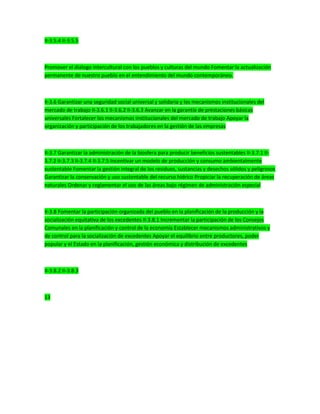 II-3.5.4 II-3.5.5
Promover el dialogo intercultural con los pueblos y culturas del mundo Fomentar la actualización
permanente de nuestro pueblo en el entendimiento del mundo contemporáneo.
II-3.6 Garantizar una seguridad social universal y solidaria y los mecanismos institucionales del
mercado de trabajo II-3.6.1 II-3.6.2 II-3.6.3 Avanzar en la garantía de prestaciones básicas
universales Fortalecer los mecanismos institucionales del mercado de trabajo Apoyar la
organización y participación de los trabajadores en la gestión de las empresas
II-3.7 Garantizar la administración de la biosfera para producir beneficios sustentables II-3.7.1 II-
3.7.2 II-3.7.3 II-3.7.4 II-3.7.5 Incentivar un modelo de producción y consumo ambientalmente
sustentable Fomentar la gestión integral de los residuos, sustancias y desechos sólidos y peligrosos
Garantizar la conservación y uso sustentable del recurso hídrico Propiciar la recuperación de áreas
naturales Ordenar y reglamentar el uso de las áreas bajo régimen de administración especial
II-3.8 Fomentar la participación organizada del pueblo en la planificación de la producción y la
socialización equitativa de los excedentes II-3.8.1 Incrementar la participación de los Consejos
Comunales en la planificación y control de la economía Establecer mecanismos administrativos y
de control para la socialización de excedentes Apoyar el equilibrio entre productores, poder
popular y el Estado en la planificación, gestión económica y distribución de excedentes
II-3.8.2 II-3.8.3
13
 
