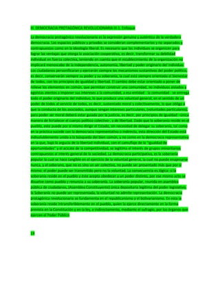 III. DEMOCRACIA PROTAGÓNICA REVOLUCIONARIA III-1. Enfoque
La democracia protagónica revolucionaria es la expresión genuina y auténtica de la verdadera
democracia. Los espacios públicos y privados se consideran complementarios y no separados y
contrapuestos como en la ideología liberal. Es necesario que los individuos se organicen para
lograr las ventajas que otorga la asociación cooperativa, es decir, transformar su debilidad
individual en fuerza colectiva, teniendo en cuenta que el establecimiento de la organización no
implicará menoscabo de la independencia, autonomía, libertad y poder originario del individuo.
Los ciudadanos personificaran y ejercerán siempre los mecanismos sustantivos del poder político,
es decir, conservarán siempre su poder y su soberanía, la cual está siempre orientada el bienestar
de todos, con los principios de igualdad y libertad. El cambio debe estar orientado a poner de
relieve los elementos en común, que permitan construir una comunidad, no individuos aislados y
egoístas atentos a imponer sus intereses a la comunidad, a esa entidad - la comunidad - se entrega
todo el poder originario del individuo, lo que produce una voluntad general, en el sentido de un
poder de todos al servicio de todos, es decir, sustentado moral y colectivamente, lo que obliga a
que la conducta de los asociados, aunque tengan intereses particulares, (voluntades particulares),
para poder ser moral deberá estar guiada por la justicia, es decir, por principios de igualdad –única
manera de fortalecer el cuerpo político colectivo-, y de libertad. Dado que la soberanía reside en el
pueblo, este puede por sí mismo dirigir el Estado, sin necesidad de delegar su soberanía, tal como
en la práctica sucede con la democracia representativa o indirecta, esta dirección del Estado está
indisolublemente unida a la búsqueda del bien común, y no como en la democracia representativa
en la que, bajo la argucia de la libertad individual, con el camuflaje de la “igualdad de
oportunidades” y el acicate de la competitividad, se legitima el interés de grupos minoritarios
contrapuestos al interés general de la sociedad. La democracia participativa, es la soberanía
popular la cual se hace tangible en el ejercicio de la voluntad general, la cual no puede enajenarse
nunca, y el soberano, que no es sino un ser colectivo, no puede ser presentado más que por sí
mismo: el poder puede ser transmitido pero no la voluntad. La consecuencia es lógica: si la
soberanía reside en el pueblo y éste acepta obedecer a un poder distinto, por ese mismo acto se
disuelve como pueblo y renuncia a su soberanía. La soberanía popular, reunida en asamblea
pública de ciudadanos, (Asamblea Constituyente) única depositaria legítima del poder legislativo,
la Soberanía no puede ser representada, la voluntad no admite representación. La democracia
protagónica revolucionaria se fundamenta en el republicanismo y el bolivarianismo. En esta la
soberanía reside intransferiblemente en el pueblo, quien la ejerce directamente en la forma
prevista en la Constitución y en la ley, e indirectamente, mediante el sufragio, por los órganos que
ejercen el Poder Público
14
 