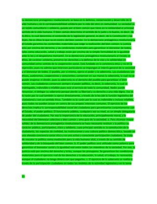 La democracia protagónica revolucionaria se basa en la defensa, conservación y desarrollo de la
vida humana y en la corresponsabilidad solidaria por la vida del otro en comunidad. La sociedad es
un tejido comunitario y solidario, guiado por el bien común que tiene en la solidaridad el principal
sentido de la vida humana. El bien común determina el sentido de lo justo y lo bueno, es decir, de
lo ético, lo cual determina el contenido de la legislación general, es decir, de la Constitución y las
leyes. No es ético lo que va en contra del bien común. En la democracia protagónica revolucionaria
el Estado garantiza los contenidos materiales que exige la realización del bien común: la justicia
está por encima del derecho; y las condiciones materiales para garantizar el bienestar de todos,
tales como educación, salud y trabajo están por encima de la simple formalidad de la igualdad
ante la ley y el despotismo mercantil. En la democracia protagónica revolucionaria el Estado es
ético, de carácter solidario, preserva los derechos a la defensa de la vida y la solidaridad en
comunidad como sentido de la cooperación social. Está fundado en la conciencia ética y no en la
represión, pues no admite que intereses particulares se impongan al interés general de la sociedad
y el bienestar de todos. El pueblo, por sí mismo, ejerce el poder y la soberanía. Los ciudadanos son
éticos, autónomos, cooperativos y conscientes; conservan en sus manos la soberanía, la cual no se
puede enajenar ni dividir, pues la soberanía es el derecho del pueblo para garantizar el bien
común. Los ciudadanos conservan siempre el poder político, es decir, la soberanía, la cual es
indelegable, indivisible e infalible pues está al servicio de toda la comunidad. Nadie puede
renunciar, ni delegar su soberanía porque pierde su libertad y su derecho a una vida digna. Esa es
la razón por la cual también la ejerce directamente, a través de la ley (de la función legislativa del
ciudadano) y con un sentido ético. También es la razón por la cual es indivisible e incluso infalible,
pues todos no pueden actuar en contra de sus propios intereses comunes. El ejercicio de los
derechos implica la corresponsabilidad social del ciudadano para garantizarlos conjuntamente con
el Estado, el poder político. El funcionario público, cualquiera sea su nivel, es un simple delegatario
de poder del ciudadano. Por eso la importancia de la educación, principalmente moral, y la
necesidad del bienestar colectivo o bien común c omo guía de la sociedad. a. Para alcanzar mayor
solidez de la democracia protagónica revolucionaria se hace necesario restituir a la política su
carácter público, participativo, ético y solidario, cuyo principal sentido es la constitución de la
ciudadanía, los espacios de civilidad, las instituciones y una cultura política democrática, basada en
una elevada conciencia social ética y en una activa y consciente participación ciudadana. Se trata
de rescatar la política como mediación para la vida humana vital, a través de su sentido de
solidaridad y de la búsqueda del bien común. b. El poder político será utilizado como palanca para
garantizar el bienestar social y la igualdad real entre todos los miembros de la sociedad. Por eso, la
justicia está por encima del derecho y la ley, aunque los presupone. Se garantizan las condiciones
materiales para el ejercicio real de los derechos a la educación, la salud, el trabajo, la recreación,
aunque el ciudadano no tenga dinero con que pagarlos. c. El ejercicio de la soberanía se realiza a
través de la participación ciudadana en todos los ámbitos de la actividad legislativa y en la toma
15
 