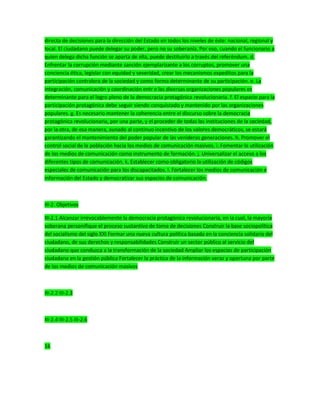 directa de decisiones para la dirección del Estado en todos los niveles de éste: nacional, regional y
local. El ciudadano puede delegar su poder, pero no su soberanía. Por eso, cuando el funcionario a
quien delega dicha función se aparta de ella, puede destituirlo a través del referéndum. d.
Enfrentar la corrupción mediante sanción ejemplarizante a los corruptos, promover una
conciencia ética, legislar con equidad y severidad, crear los mecanismos expeditos para la
participación contralora de la sociedad y como forma determinante de su participación. e. La
integración, comunicación y coordinación entr e las diversas organizaciones populares es
determinante para el logro pleno de la democracia protagónica revolucionaria. f. El espacio para la
participación protagónica debe seguir siendo conquistado y mantenido por las organizaciones
populares. g. Es necesario mantener la coherencia entre el discurso sobre la democracia
protagónica revolucionaria, por una parte, y el proceder de todas las instituciones de la sociedad,
por la otra, de esa manera, aunado al continuo incentivo de los valores democráticos, se estará
garantizando el mantenimiento del poder popular de las venideras generaciones. h. Promover el
control social de la población hacia los medios de comunicación masivos. i. Fomentar la utilización
de los medios de comunicación como instrumento de formación. j. Universalizar el acceso a los
diferentes tipos de comunicación. k. Establecer como obligatorio la utilización de códigos
especiales de comunicación para los discapacitados. l. Fortalecer los medios de comunicación e
información del Estado y democratizar sus espacios de comunicación.
III-2. Objetivos
III-2.1 Alcanzar irrevocablemente la democracia protagónica revolucionaria, en la cual, la mayoría
soberana personifique el proceso sustantivo de toma de decisiones Construir la base sociopolítica
del socialismo del siglo XXI Formar una nueva cultura política basada en la conciencia solidaria del
ciudadano, de sus derechos y responsabilidades Construir un sector público al servicio del
ciudadano que conduzca a la transformación de la sociedad Ampliar los espacios de participación
ciudadana en la gestión pública Fortalecer la práctica de la información veraz y oportuna por parte
de los medios de comunicación masivos
III-2.2 III-2.3
III-2.4 III-2.5 III-2.6
16
 