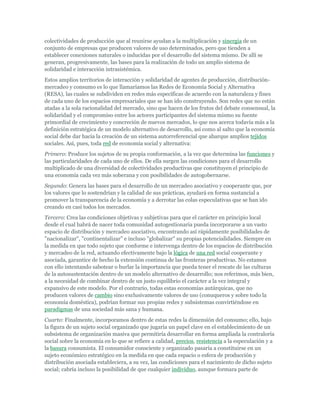 colectividades de producción que al reunirse ayudan a la multiplicación y sinergia de un
conjunto de empresas que producen valores de uso determinados, pero que tienden a
establecer conexiones naturales o inducidas por el desarrollo del sistema mismo. De allí se
generan, progresivamente, las bases para la realización de todo un amplio sistema de
solidaridad e interacción intrasistémica.
Estos amplios territorios de interacción y solidaridad de agentes de producción, distribución-
mercadeo y consumo es lo que llamaríamos las Redes de Economía Social y Alternativa
(RESA), las cuales se subdividen en redes más específicas de acuerdo con la naturaleza y fines
de cada uno de los espacios empresariales que se han ido construyendo. Son redes que no están
atadas a la sola racionalidad del mercado, sino que hacen de los frutos del debate consensual, la
solidaridad y el compromiso entre los actores participantes del sistema mismo su fuente
primordial de crecimiento y concreción de nuevos mercados, lo que nos acerca todavía más a la
definición estratégica de un modelo alternativo de desarrollo, así como al salto que la economía
social debe dar hacia la creación de un sistema autorreferencial que abarque amplios tejidos
sociales. Así, pues, toda red de economía social y alternativa:
Primero: Produce los sujetos de su propia conformación, a la vez que determina las funciones y
las particularidades de cada uno de ellos. De ella surgen las condiciones para el desarrollo
multiplicado de una diversidad de colectividades productivas que constituyen el principio de
una economía cada vez más soberana y con posibilidades de autogobernarse.
Segundo: Genera las bases para el desarrollo de un mercadeo asociativo y cooperante que, por
los valores que lo sostendrían y la calidad de sus prácticas, ayudará en forma sustancial a
promover la transparencia de la economía y a derrotar las colas especulativas que se han ido
creando en casi todos los mercados.
Tercero: Crea las condiciones objetivas y subjetivas para que el carácter en principio local
desde el cual habrá de nacer toda comunidad autogestionaria pueda incorporarse a un vasto
espacio de distribución y mercadeo asociativo, encontrando así rápidamente posibilidades de
"nacionalizar", "continentalizar" e incluso "globalizar" su propias potencialidades. Siempre en
la medida en que todo sujeto que conforme e intervenga dentro de los espacios de distribución
y mercadeo de la red, actuando efectivamente bajo la lógica de una red social cooperante y
asociada, garantice de hecho la extensión continua de las fronteras productivas. No estamos
con ello intentando sabotear o burlar la importancia que pueda tener el rescate de las culturas
de la autosustentación dentro de un modelo alternativo de desarrollo; nos referimos, más bien,
a la necesidad de combinar dentro de un justo equilibrio el carácter a la vez integral y
expansivo de este modelo. Por el contrario, todas estas economías autárquicas, que no
producen valores de cambio sino exclusivamente valores de uso (conuqueros y sobre todo la
economía doméstica), podrían formar sus propias redes y subsistemas convirtiéndose en
paradigmas de una sociedad más sana y humana.
Cuarto: Finalmente, incorporamos dentro de estas redes la dimensión del consumo; ello, bajo
la figura de un sujeto social organizado que jugaría un papel clave en el establecimiento de un
subsistema de organización masiva que permitiría desarrollar en forma ampliada la contraloría
social sobre la economía en lo que se refiere a calidad, precios, resistencia a la especulación y a
la basura consumista. El consumidor consciente y organizado pasaría a constituirse en un
sujeto económico estratégico en la medida en que cada espacio o esfera de producción y
distribución asociada estableciera, a su vez, las condiciones para el nacimiento de dicho sujeto
social; cabría incluso la posibilidad de que cualquier individuo, aunque formara parte de
 