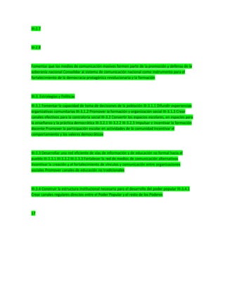 III-2.7
III-2.8
Fomentar que los medios de comunicación masivos formen parte de la promoción y defensa de la
soberanía nacional Consolidar al sistema de comunicación nacional como instrumento para el
fortalecimiento de la democracia protagónica revolucionaria y la formación
III-3. Estrategias y Políticas
III-3.1 Fomentar la capacidad de toma de decisiones de la población III-3.1.1 Difundir experiencias
organizativas comunitarias III-3.1.2 Promover la formación y organización social III-3.1.3 Crear
canales efectivos para la contraloría social III-3.2 Convertir los espacios escolares, en espacios para
la enseñanza y la práctica democrática III-3.2.1 III-3.2.2 III-3.2.3 Impulsar e incentivar la formación
docente Promover la participación escolar en actividades de la comunidad Incentivar el
comportamiento y los valores democráticos
III-3.3 Desarrollar una red eficiente de vías de información y de educación no formal hacia el
pueblo III-3.3.1 III-3.3.2 III-3.3.3 Fortalecer la red de medios de comunicación alternativos
Incentivar la creación y el fortalecimiento de vínculos y comunicación entre organizaciones
sociales Promover canales de educación no tradicionales
III-3.4 Construir la estructura institucional necesaria para el desarrollo del poder popular III-3.4.1
Crear canales regulares directos entre el Poder Popular y el resto de los Poderes
17
 