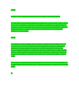 III-3.4.2
Fortalecer y crear mecanismos institucionales que privilegien la participación popular
III-3.5 Garantizar la participación protagónica de la población en la administración pública nacional
III-3.5.1 III-3.5.2 Identificar y responder a las necesidades no atendidas de la población Mejorar y
fortalecer los instrumentos legales y los mecanismos institucionales de participación ciudadana ya
establecidos Diseñar y consolidar nuevos mecanismos institucionales para la participación
ciudadana en el sector público
III-3.5.3
III-3.6 Elevar los niveles de equidad, eficacia, eficiencia y calidad de la acción pública III-3.6.1 III-
3.6.2 III-3.6.3 III-3.6.4 III-3.6.5 Propiciar la coherencia organizativa, funcional, procedimental y
sistémica de los órganos públicos Incrementar los niveles de capacidad y conocimiento del
funcionario público Implementar la simplificación de trámites administrativos a todos los niveles
Instaurar y aplicar sistemas de evaluación de gestión de organismos y funcionarios Promover los
principios de coordinación y cooperación inter-orgánica de la administración pública a todos los
niveles
III-3.7 Construir una nueva ética del servidor público III-3.7.1 III-3.7.2 III-3.7.3 Crear estímulos a los
servidores públicos Ofrecer formación para su mejoramiento Cambiar la cultura actual del servidor
público
18
 