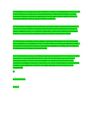 III-3.8 Combatir la corrupción de manera sistemática en todas sus manifestaciones III-3.8.1 III-3.8.2
III-3.8.3 Garantizar la transparencia y democratización de la información Fortalecer y articular
mecanismos internos y externos de seguimiento y control sobre la gestión pública Promover la
corresponsabilidad de todos los agentes sociales y económicos
III-3.9 Fomentar la utilización de los medios de comunicación como instrumento de formación III-
3.9.1 III-3.9.2 III-3.9.3 Utilizar los medios de comunicación como instrumentos de formación en
valores ciudadanos Educar en la utilización responsable y crítica de los medios de comunicación
Promover el control social de la población hacia los medios de comunicación masivos
III-3.10 Promover el equilibrio entre los deberes y derechos informativos y los comunicacionales
de los ciudadanos y las ciudadanas III-3.10.1 III-3.10.2 Facilitar el acceso de la población excluida, a
los medios de comunicación Estimular la participación ciudadana en la defensa de sus derechos y
el cumplimiento de los deberes comunicacionales.
III-3.11 Universalizar el acceso a los diferentes tipos de comunicación III-3.11.1 Fomentar el hábito
de la lectura, el uso responsable de Internet y otras formas informáticas de comunicación e
información Facilitar el acceso de las comunidades a los medios de comunicación Facilitar
condiciones tecnológicas, educativas y financieras a los nuevos emprendedores comunicacionales
Establecer como obligatorio la utilización de códigos especiales de comunicación para los
discapacitados
19
III-3.11.2 III-3.11.3
III-3.11.4
 