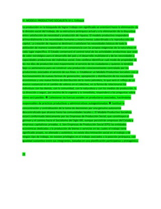 IV. MODELO PRODUCTIVO SOCIALISTA IV-1. Enfoque
La producción en la búsqueda de lograr trabajo con significado se orientará hacia la eliminación de
la división social del trabajo, de su estructura jerárquica actual y a la eliminación de la disyuntiva
entre satisfacción de necesidad y producción de riqueza. El modelo productivo responderá
primordialmente a las necesidades humanas y estará menos subordinada a la reproducción del
capital. La creación de riqueza se destinará a satisfacer las necesidades básicas de toda la
población de manera sustentable y en consonancia con las propias exigencias de la naturaleza en
cada lugar específico. El Estado conservará el control total de las actividades productivas que sean
de valor estratégico para el desarrollo del país y el desarrollo multilateral y de las necesidades y
capacidades productivas del individuo social. Esto conlleva identificar cuál modo de propiedad de
los me dios de producción está mayormente al servicio de los ciudadanos y quienes la tendrán
bajo su pertenencia para así construir una producción conscientemente controlada por los
productores asociados al servicio de sus fines. a. Establecer un Modelo Productivo Socialista con el
funcionamiento de nuevas formas de generación, apropiación y distribución de los excedentes
económicos y una nueva forma de distribución de la renta petrolera, lo que será el reflejo de un
avance sustancial en el cambio de valores en el colectivo, en la forma de relacionarse los
individuos con los demás, con la comunidad, con la naturaleza y con los medios de producción. b.
La dirección a seguir, por encima de lo urgente y lo inmediato, responderá a las preguntas sobre
cómo será posible: � Cohesionar las fuerzas sociales en productores asociados, haciéndolas
responsables de prácticas productivas y administrativas autogestionadas � Sustituir la
concentración y centralización de la toma de decisiones por una genuina autonomía
descentralizada que alcance hasta las comunidades locales c. El Modelo Productivo Socialista
estará conformado básicamente por las Empresas de Producción Social, que constituyen el
germen y el camino hacia el Socialismo del Siglo XXI, aunque persistirán empresas del Estado y
empresas capitalistas privadas. d. Son Empresas de Producción Social (EPS) las entidades
económicas dedicadas a la producción de bienes o servicios en las cuales el trabajo tiene
significado propio, no alienado y auténtico, no existe discriminación social en el trabajo y de
ningún tipo de trabajo, no existen privilegios en el trabajo asociados a la posición jerárquica, con
igualdad sustantiva entre sus integrantes, basadas en una planificación participativa y protagónica.
21
 