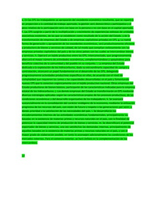 e. En las EPS los trabajadores se apropiarán del excedente económico resultante, que se repartirá
en proporción a la cantidad de trabajo aportado; la gestión será democrática y participativa y el
peso relativo de la participación será con base en la persona y no con base en el capital aportado.
f. Las EPS surgirán a partir de la multiplicación y crecimiento de experiencias exitosas de unidades
asociativas existentes, de las que se establecen como resultado de la acción del Estado, y de la
transformación de empresas del Estado o de empresas capitalistas privadas en EPS. g. La nueva
forma de generación y apropiación de los excedentes económicos, será productivamente eficiente
y productora de bienes y servicios de calidad, de tal modo que compitan exitosamente con las
empresas privadas capitalistas del país y de los otros países con los cuales se intercambian bienes
y servicios. h. Operará un tejido productivo entre las EPS, interconectado, que progresivamente
abarcará el mayor número de actividades económicas, complementándose y apoyándose para
beneficio colectivo de la comunidad y del pueblo en su conjunto. i. La empresa del Estado
dedicada a la explotación de los hidrocarburos, dada su extraordinaria capacidad de compra y
contratación, alcanzará un papel fundamental en el desarrollo de las EPS, delegando
progresivamente actividades productivas específicas en ellas, de acuerdo con el nivel de
complejidad que requieren las tareas y las capacidades desarrolladas en el país y fomentando
nuevas EPS que la conecten orgánicamente con el tejido productivo nacional. Otras empresas del
Estado productoras de bienes básicos, participarán de las características indicadas para la empresa
estatal de los hidrocarburos. j. Las demás empresas del Estado se transformarán en EPS mediante
diversas estrategias aplicadas según las características propias de los procesos productivos, de las
condiciones económicas y del desarrollo organizativo de los trabajadores. k. Se avanzará
sustancialmente en la consolidación del carácter endógeno de la economía, mediante la utilización
progresiva de los recursos del país, con visión de futuro y respeto a las generaciones por venir, y
dando prioridad a la satisfacción de las necesidades del país. l. Se desarrollarán los
encadenamientos internos de las actividades económicas fundamentales, principalmente las
basadas en la existencia de materias primas y recursos naturales en el país, con la finalidad de
potenciar la capacidad interna de producción de bienes y servicios. m. Se diversificará el potencial
exportador de bienes y servicios, una vez satisfechas las demandas internas, principalmente de
aquellos basados en la existencia de materias primas y recursos naturales en el país, y con el
mayor grado de elaboración posible, en tanto lo aconsejen adicionalmente las condiciones de los
mercados externos. Para el comercio exterior, se hará énfasis en la complementación de los
intercambios.
22
 