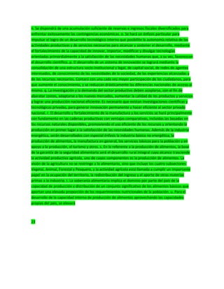 n. Se dispondrá de una acumulación suficiente de reservas e ingresos fiscales diversificados para
enfrentar exitosamente las contingencias económicas. o. Se hará un énfasis particular para
impulsar el logro de un desarrollo tecnológico interno que posibilite la autonomía relativa de las
actividades productivas y de servicios necesarias para alcanzar y sostener el desarrollo, mediante
el fortalecimiento de la capacidad de innovar, importar, modificar y divulgar tecnologías
orientadas primordialmente a la satisfacción de las necesidades humanas que, a su vez, favorezcan
el desarrollo científico. p. El desarrollo de un sistema de innovación se logrará mediante la
consolidación de una estructura socio-institucional y legal, de capital social, de redes de agentes
interesados, de conocimiento de las necesidades de la sociedad, de las experiencias alcanzadas y
de los recursos necesarios. Contará con una cada vez mayor participación de los ciudadanos, para
que aumente el conocimiento, y se reduzcan drásticamente las diferencias nacionales de acceso al
mismo. q. La investigación y la demanda del sector productivo deben acoplarse, con el fin de
abaratar costos, adaptarse a los nuevos mercados, aumentar la calidad de los productos y servicios
y lograr una producción nacional eficiente. Es necesario que existan investigaciones científicas y
tecnológicas privadas, para generar innovación permanente y hacer eficiente al sector privado
nacional. r. El desarrollo y fortalecimiento de la manufactura y los servicios se hará principalmente
con fundamento en las cadenas productivas con ventajas comparativas, incluidas las basadas en
los recursos naturales disponibles, promoviendo el uso eficiente de los recursos y orientando la
producción en primer lugar a la satisfacción de las necesidades humanas. Además de la industria
energética, serán desarrollados con especial énfasis la industria básica no energética, la
producción de alimentos, la manufactura en general, los servicios básicos para la población y en
apoyo a la producción, el turismo y otros. s. En lo referente a la producción de alimentos, la base
de la garantía de la seguridad alimentaria será el desarrollo rural integral cuyo alcance trasciende
la actividad productiva agrícola, uno de cuyos componentes es la producción de alimentos. La
visión de la agricultura no se restringe a lo alimentario, sino que incluye los cuatro subsectores:
Vegetal, Animal, Forestal y Pesquero, y la actividad agrícola está llamada a cumplir un importante
papel en la ocupación del territorio, la redistribución del ingreso y el aporte de otras materias
primas a la industria. t. La soberanía alimentaria implica el dominio por parte del país de la
capacidad de producción y distribución de un conjunto significativo de los alimentos básicos que
aportan una elevada proporción de los requerimientos nutricionales de la población. u. Para el
desarrollo de la capacidad interna de producción de alimentos aprovechando las capacidades
propias del país, se elevará
23
 