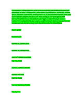 sustancialmente la inversión productiva en la agricultura y particularmente en materia de riego,
saneamiento de tierras y vialidad rural. v. Para compensar las desventajas propias de la actividad
agrícola se tomarán acciones en el ámbito nacional y en las relaciones internacionales. Entre tales
desventajas están la rigidez estructural de la oferta agrícola, la estructura agroindustrial
concentrada como demandante de materias primas y proveedora de bienes de consumo
intermedio y final, los subsidios a la producción que utilizan los principales países exportadores y
es sesgo importador que se introduce por la abundancia relativa de divisas del país.
Situación Actual
Situación Futura
Empresas de Economía Social
Empresas de Economía Social
Empresas Capitalistas del Estado
Empresas Mixtas
Empresas Capitalistas Privadas
Empresas del Estado
Empresas Mixtas
Empresas Capitalistas Privadas
IV-2. Objetivos
 