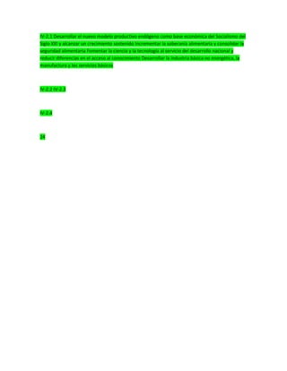 IV-2.1 Desarrollar el nuevo modelo productivo endógeno como base económica del Socialismo del
Siglo XXI y alcanzar un crecimiento sostenido Incrementar la soberanía alimentaria y consolidar la
seguridad alimentaria Fomentar la ciencia y la tecnología al servicio del desarrollo nacional y
reducir diferencias en el acceso al conocimiento Desarrollar la industria básica no energética, la
manufactura y los servicios básicos
IV-2.2 IV-2.3
IV-2.4
24
 