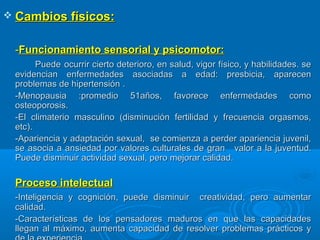  Cambios físicos:Cambios físicos:
--Funcionamiento sensorial y psicomotor:Funcionamiento sensorial y psicomotor:
PuedePuede ocurrir cierto deterioro, en salud, vigor físico, y habilidades. seocurrir cierto deterioro, en salud, vigor físico, y habilidades. se
evidencian enfermedades asociadas a edad: presbicia, aparecenevidencian enfermedades asociadas a edad: presbicia, aparecen
problemas de hipertensión .problemas de hipertensión .
-Menopausia :promedio 51años, favorece enfermedades como-Menopausia :promedio 51años, favorece enfermedades como
osteoporosis.osteoporosis.
-El climaterio masculino (disminución fertilidad y frecuencia orgasmos,-El climaterio masculino (disminución fertilidad y frecuencia orgasmos,
etc).etc).
-Apariencia y adaptación sexual, se comienza a perder apariencia juvenil,-Apariencia y adaptación sexual, se comienza a perder apariencia juvenil,
se asocia a ansiedad por valores culturales de granse asocia a ansiedad por valores culturales de gran valor a la juventud.valor a la juventud.
Puede disminuir actividad sexual, pero mejorar calidad.Puede disminuir actividad sexual, pero mejorar calidad.
Proceso intelectualProceso intelectual
-Inteligencia y cognición, puede disminuir creatividad, pero aumentar-Inteligencia y cognición, puede disminuir creatividad, pero aumentar
calidad.calidad.
-Características de los pensadores maduros en que las capacidades-Características de los pensadores maduros en que las capacidades
llegan al máximo, aumenta capacidad de resolver problemas prácticos yllegan al máximo, aumenta capacidad de resolver problemas prácticos y
 