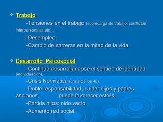  TrabajoTrabajo
-Tensiones en el trabajo-Tensiones en el trabajo (sobrecarga de trabajo, conflictos(sobrecarga de trabajo, conflictos
interpersonales,etc)interpersonales,etc) ..
-Desempleo.-Desempleo.
-Cambio de carreras en la mitad de la vida.-Cambio de carreras en la mitad de la vida.
 Desarrollo PsicosocialDesarrollo Psicosocial
-Continua desarrollándose el sentido de identidad-Continua desarrollándose el sentido de identidad
(individuación).(individuación).
-Crisis Normativa-Crisis Normativa (crisis de los 40).(crisis de los 40).
-Doble responsabilidad, cuidar hijos y padres-Doble responsabilidad, cuidar hijos y padres
ancianos,ancianos, puede favorecer estrés.puede favorecer estrés.
-Partida hijos: nido vació.-Partida hijos: nido vació.
-Aumento red social.-Aumento red social.
 