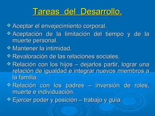 Tareas del Desarrollo.Tareas del Desarrollo.
 Aceptar el envejecimiento corporal.Aceptar el envejecimiento corporal.
 Aceptación de la limitación del tiempo y de laAceptación de la limitación del tiempo y de la
muerte personal.muerte personal.
 Mantener la intimidad.Mantener la intimidad.
 Revaloración de las relaciones sociales.Revaloración de las relaciones sociales.
 Relación con los hijos – dejarlos partir, lograr unaRelación con los hijos – dejarlos partir, lograr una
relación de igualdad e integrar nuevos miembros arelación de igualdad e integrar nuevos miembros a
la familia.la familia.
 Relación con los padres – inversión de roles,Relación con los padres – inversión de roles,
muerte e individuación.muerte e individuación.
 Ejercer poder y posición – trabajo y guía.Ejercer poder y posición – trabajo y guía.
 