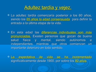 Adultez tardía y vejez.Adultez tardía y vejez.
 La adultez tardía comenzaría posterior a los 60 años,La adultez tardía comenzaría posterior a los 60 años,
siendo lossiendo los 65 años la edad consensuada65 años la edad consensuada para definir lapara definir la
entrada a la última etapa de la vida.entrada a la última etapa de la vida.
 En esta edad lasEn esta edad las diferencias individuales son másdiferencias individuales son más
pronunciadas.pronunciadas. Existen personas que gozan de buenaExisten personas que gozan de buena
salud física y mental, siendo autónomos esalud física y mental, siendo autónomos e
independientes, mientras que otros comienzan unindependientes, mientras que otros comienzan un
importante deterioro en todo sentido.importante deterioro en todo sentido.
 La expectativa de vida se ha incrementadoLa expectativa de vida se ha incrementado
significativamente desde 1900, por sobre lossignificativamente desde 1900, por sobre los 80 años80 años..
 