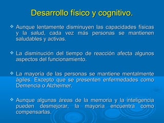 Desarrollo físico y cognitivo.Desarrollo físico y cognitivo.
 Aunque lentamente disminuyen las capacidades físicasAunque lentamente disminuyen las capacidades físicas
y la salud, cada vez más personas se mantieneny la salud, cada vez más personas se mantienen
saludables y activas.saludables y activas.
 La disminución del tiempo de reacción afecta algunosLa disminución del tiempo de reacción afecta algunos
aspectos del funcionamiento.aspectos del funcionamiento.
 La mayoría de las personas se mantiene mentalmenteLa mayoría de las personas se mantiene mentalmente
ágiles. Excepto que se presenten enfermedades comoágiles. Excepto que se presenten enfermedades como
Demencia o Alzheimer.Demencia o Alzheimer.
 Aunque algunas áreas de la memoria y la inteligenciaAunque algunas áreas de la memoria y la inteligencia
pueden desmejorar, la mayoría encuentra comopueden desmejorar, la mayoría encuentra como
compensarlas.compensarlas.
 
