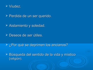  Viudez.Viudez.
 Perdida de un ser querido.Perdida de un ser querido.
 Aislamiento y soledad.Aislamiento y soledad.
 Deseos de ser útiles.Deseos de ser útiles.
 ¿Por qué se deprimen los ancianos?¿Por qué se deprimen los ancianos?
 Búsqueda del sentido de la vida y místicoBúsqueda del sentido de la vida y místico
((religión).religión).
 