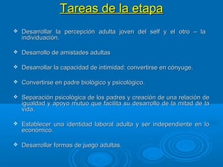 Tareas de la etapaTareas de la etapa
 Desarrollar la percepción adulta joven del self y el otro – laDesarrollar la percepción adulta joven del self y el otro – la
individuación.individuación.
 Desarrollo de amistades adultasDesarrollo de amistades adultas
 Desarrollar la capacidad de intimidad: convertirse en cónyuge.Desarrollar la capacidad de intimidad: convertirse en cónyuge.
 Convertirse en padre biológico y psicológico.Convertirse en padre biológico y psicológico.
 Separación psicológica de los padres y creación de una relación deSeparación psicológica de los padres y creación de una relación de
igualdad y apoyo mutuo que facilita su desarrollo de la mitad de laigualdad y apoyo mutuo que facilita su desarrollo de la mitad de la
vida.vida.
 Establecer una identidad laboral adulta y ser independiente en loEstablecer una identidad laboral adulta y ser independiente en lo
económico.económico.
 Desarrollar formas de juego adultas.Desarrollar formas de juego adultas.
 