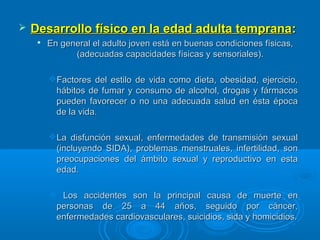  Desarrollo físico en la edad adulta tempranaDesarrollo físico en la edad adulta temprana::

En general el adulto joven está en buenas condiciones físicas,En general el adulto joven está en buenas condiciones físicas,
(adecuadas capacidades físicas y sensoriales).(adecuadas capacidades físicas y sensoriales).
Factores del estilo de vida como dieta, obesidad, ejercicio,Factores del estilo de vida como dieta, obesidad, ejercicio,
hábitos de fumar y consumo de alcohol, drogas y fármacoshábitos de fumar y consumo de alcohol, drogas y fármacos
pueden favorecer o no una adecuada salud en ésta épocapueden favorecer o no una adecuada salud en ésta época
de la vida.de la vida.
La disfunción sexual, enfermedades de transmisión sexualLa disfunción sexual, enfermedades de transmisión sexual
(incluyendo SIDA), problemas menstruales, infertilidad, son(incluyendo SIDA), problemas menstruales, infertilidad, son
preocupaciones del ámbito sexual y reproductivo en estapreocupaciones del ámbito sexual y reproductivo en esta
edad.edad.
 Los accidentes son la principal causa de muerte enLos accidentes son la principal causa de muerte en
personas de 25 a 44 años, seguido por cáncer,personas de 25 a 44 años, seguido por cáncer,
enfermedades cardiovasculares, suicidios, sida y homicidios.enfermedades cardiovasculares, suicidios, sida y homicidios.
 