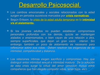 Desarrollo Psicosocial.Desarrollo Psicosocial.
 Los cambios emocionales y sociales relacionados con la edadLos cambios emocionales y sociales relacionados con la edad
surgen en periodos sucesivos marcados porsurgen en periodos sucesivos marcados por crisis normativascrisis normativas..
 Según Erikson, laSegún Erikson, la crisis de la edad adulta tempranacrisis de la edad adulta temprana es laes la intimidadintimidad
v/s el aislamiento.v/s el aislamiento.
 Si los jóvenes adultos no pueden establecer compromisosSi los jóvenes adultos no pueden establecer compromisos
personales profundos con los demás, quizás se mantenganpersonales profundos con los demás, quizás se mantengan
aislados o ensimismados, o bien vayan de una relación a otra,aislados o ensimismados, o bien vayan de una relación a otra,
siempre superficiales, que dejan un gran vació interior. Sinsiempre superficiales, que dejan un gran vació interior. Sin
embargo, también un poco de aislamiento es necesario paraembargo, también un poco de aislamiento es necesario para
reflexionar sobre sus vidas. Deben resolver las exigencias de dereflexionar sobre sus vidas. Deben resolver las exigencias de de
intimidad, competitividad y distancia.intimidad, competitividad y distancia.
 Las relaciones íntimas exigen sacrificio y compromiso. Hay queLas relaciones íntimas exigen sacrificio y compromiso. Hay que
distinguir entre intimidad sexual e intimidad madura. De la solucióndistinguir entre intimidad sexual e intimidad madura. De la solución
de esta crisis surge la virtud del amor (emoción mutua entrede esta crisis surge la virtud del amor (emoción mutua entre
compañeros que han elegido compartir vidas, tener hijos, etc).compañeros que han elegido compartir vidas, tener hijos, etc).
 