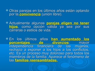  Otras parejas en los últimos años están optandoOtras parejas en los últimos años están optando
por lapor la convivenciaconvivencia (unión libre).(unión libre).
 Actualmente algunasActualmente algunas parejas eligen no tenerparejas eligen no tener
hijoshijos, como opción válida ya sea por sus, como opción válida ya sea por sus
carreras o estilos de vida.carreras o estilos de vida.
 En los últimos añosEn los últimos años han aumentado loshan aumentado los
porcentajes de divorciosporcentajes de divorcios: mayor: mayor
independencia financiera de las mujeres,independencia financiera de las mujeres,
rechazo a exponer a los hijos a los conflictos,rechazo a exponer a los hijos a los conflictos,
etc. Es un proceso muy doloroso para todos losetc. Es un proceso muy doloroso para todos los
miembros de la familia. Aparece el fenómeno demiembros de la familia. Aparece el fenómeno de
laslas familias reensambladas.familias reensambladas.
 