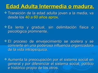 Edad Adulta Intermedia o madura.Edad Adulta Intermedia o madura.
 Transición de la edad adulta joven a la media, vaTransición de la edad adulta joven a la media, va
desde losdesde los 40 a 60 años aprox40 a 60 años aprox..
 Es lenta y gradual, sin delimitación física oEs lenta y gradual, sin delimitación física o
psicológica prominente.psicológica prominente.
 El proceso de envejecimiento se acelera y seEl proceso de envejecimiento se acelera y se
convierte en una poderosa influencia organizadoraconvierte en una poderosa influencia organizadora
de la vida intrapsíquica.de la vida intrapsíquica.
 Aumenta la preocupación por el sistema social enAumenta la preocupación por el sistema social en
general y por diferenciar el sistema social, políticogeneral y por diferenciar el sistema social, político
e histórico propio de los otros.e histórico propio de los otros.
 